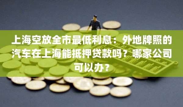 上海空放全市最低利息：外地牌照的汽车在上海能抵押贷款吗？哪家公司可以办？